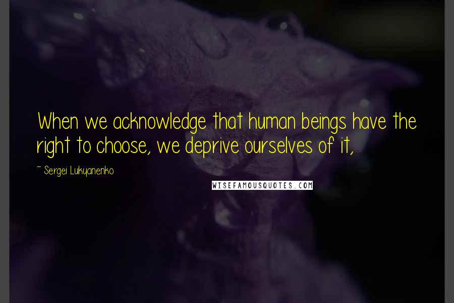 Sergei Lukyanenko Quotes: When we acknowledge that human beings have the right to choose, we deprive ourselves of it,