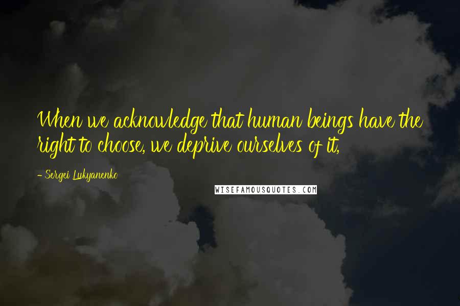 Sergei Lukyanenko Quotes: When we acknowledge that human beings have the right to choose, we deprive ourselves of it,