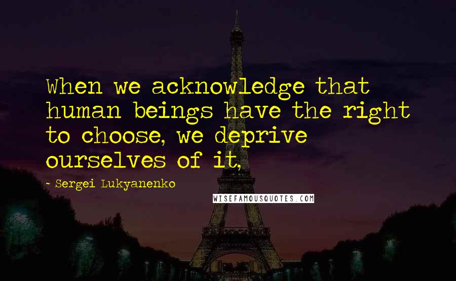 Sergei Lukyanenko Quotes: When we acknowledge that human beings have the right to choose, we deprive ourselves of it,