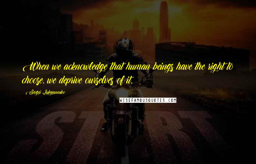 Sergei Lukyanenko Quotes: When we acknowledge that human beings have the right to choose, we deprive ourselves of it,