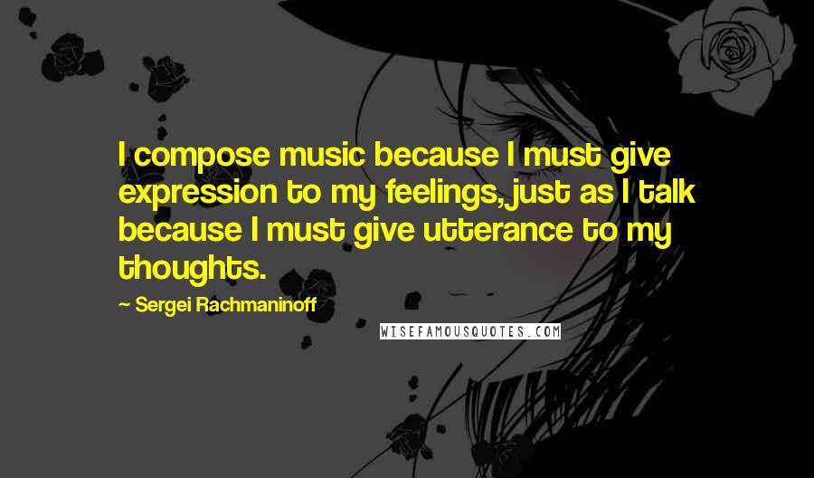 Sergei Rachmaninoff Quotes: I compose music because I must give expression to my feelings, just as I talk because I must give utterance to my thoughts.