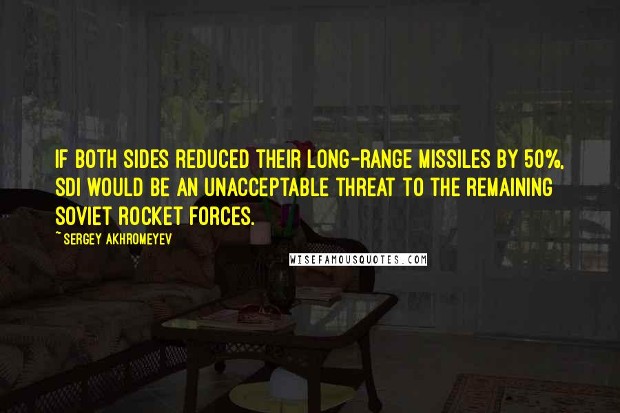 Sergey Akhromeyev Quotes: If both sides reduced their long-range missiles by 50%, SDI would be an unacceptable threat to the remaining Soviet rocket forces.