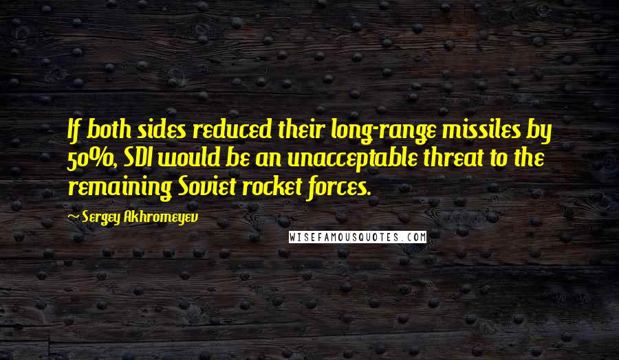 Sergey Akhromeyev Quotes: If both sides reduced their long-range missiles by 50%, SDI would be an unacceptable threat to the remaining Soviet rocket forces.