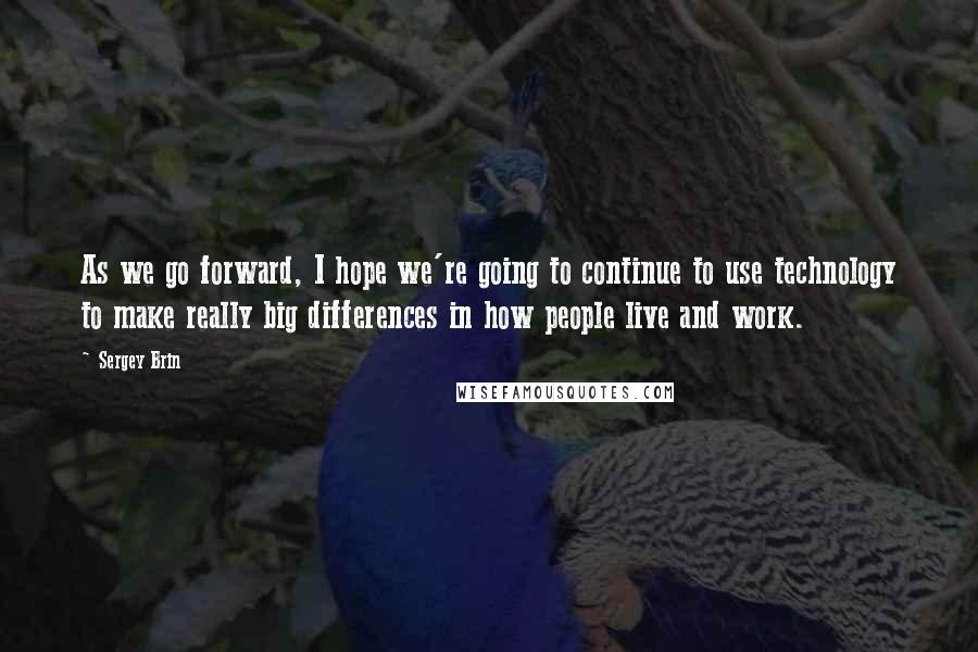 Sergey Brin Quotes: As we go forward, I hope we're going to continue to use technology to make really big differences in how people live and work.