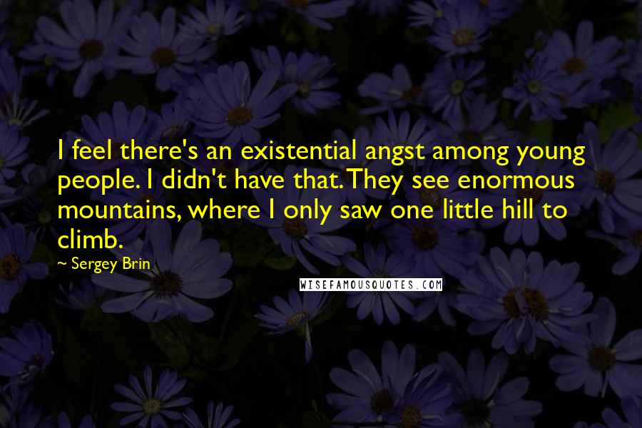 Sergey Brin Quotes: I feel there's an existential angst among young people. I didn't have that. They see enormous mountains, where I only saw one little hill to climb.