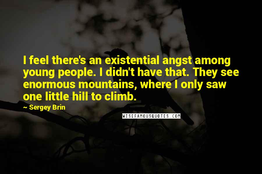 Sergey Brin Quotes: I feel there's an existential angst among young people. I didn't have that. They see enormous mountains, where I only saw one little hill to climb.