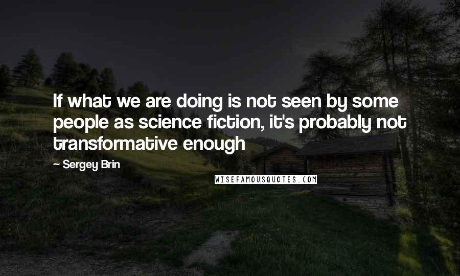 Sergey Brin Quotes: If what we are doing is not seen by some people as science fiction, it's probably not transformative enough