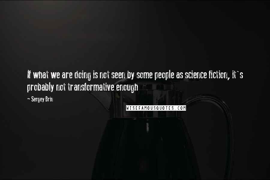 Sergey Brin Quotes: If what we are doing is not seen by some people as science fiction, it's probably not transformative enough