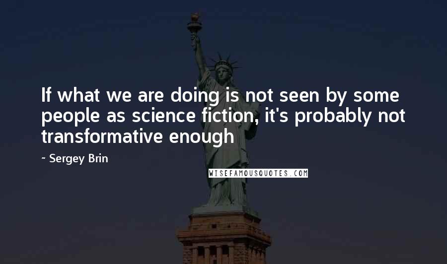 Sergey Brin Quotes: If what we are doing is not seen by some people as science fiction, it's probably not transformative enough