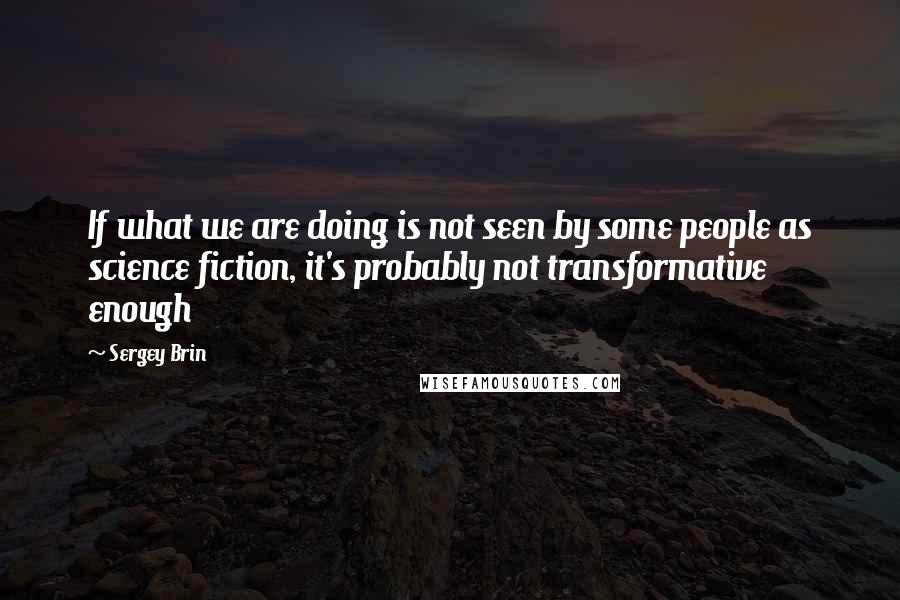 Sergey Brin Quotes: If what we are doing is not seen by some people as science fiction, it's probably not transformative enough