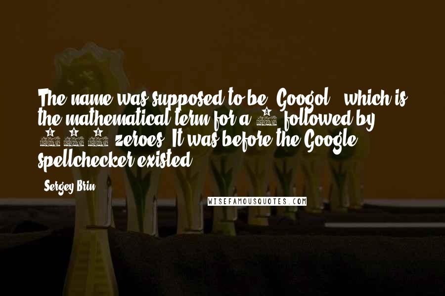 Sergey Brin Quotes: The name was supposed to be 'Googol,' which is the mathematical term for a 1 followed by 100 zeroes. It was before the Google spellchecker existed.