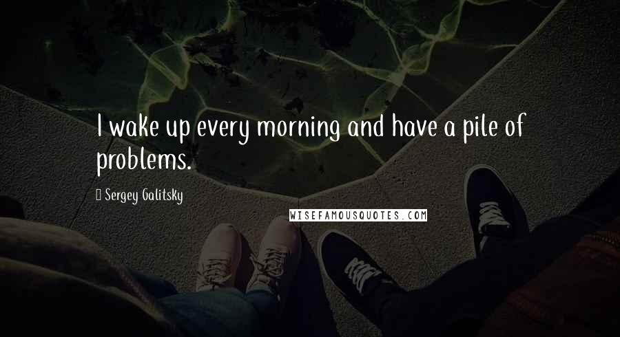 Sergey Galitsky Quotes: I wake up every morning and have a pile of problems.