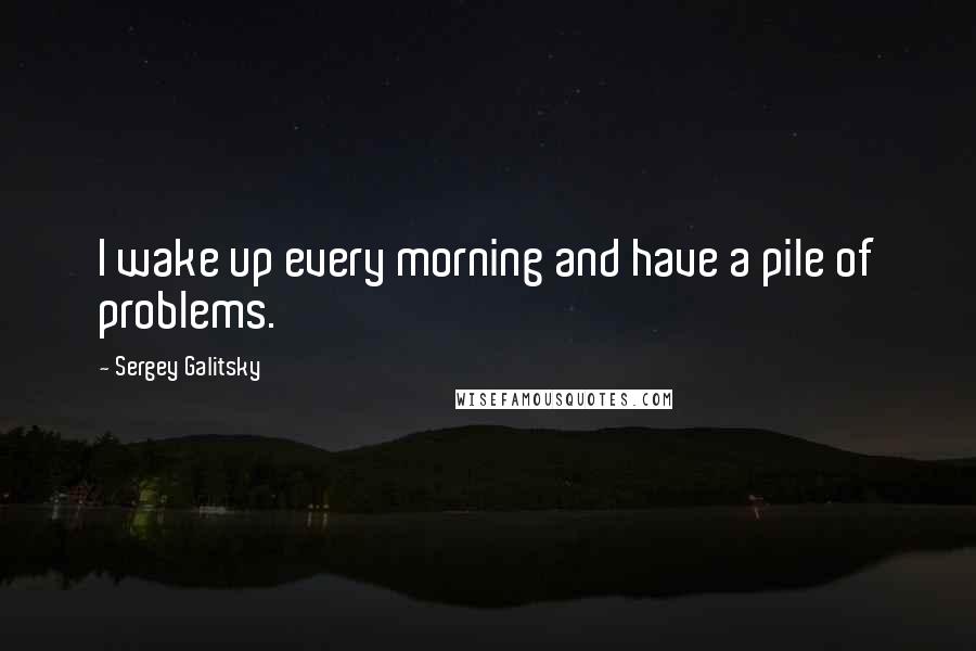 Sergey Galitsky Quotes: I wake up every morning and have a pile of problems.