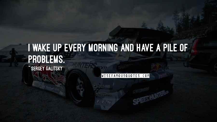 Sergey Galitsky Quotes: I wake up every morning and have a pile of problems.