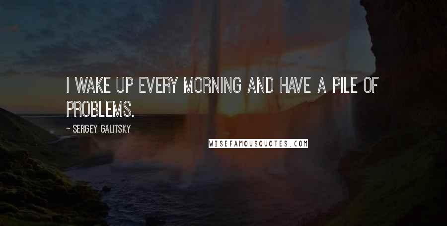 Sergey Galitsky Quotes: I wake up every morning and have a pile of problems.