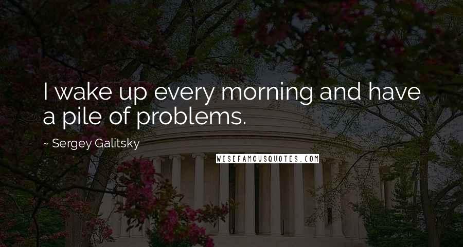 Sergey Galitsky Quotes: I wake up every morning and have a pile of problems.