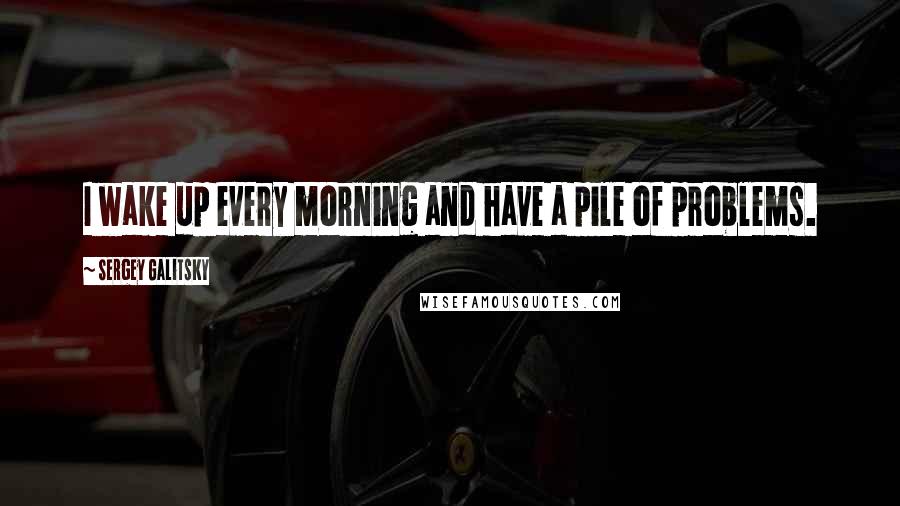 Sergey Galitsky Quotes: I wake up every morning and have a pile of problems.