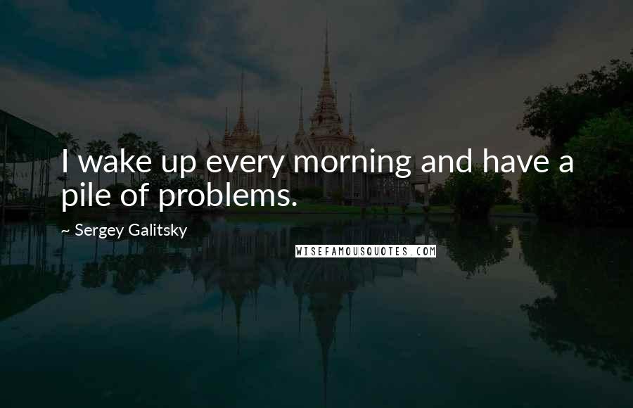 Sergey Galitsky Quotes: I wake up every morning and have a pile of problems.