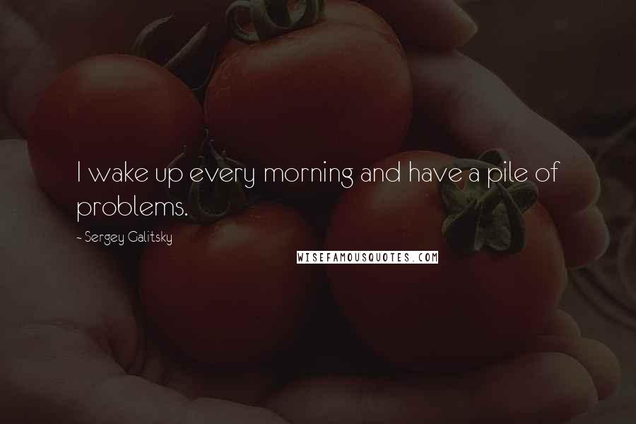 Sergey Galitsky Quotes: I wake up every morning and have a pile of problems.