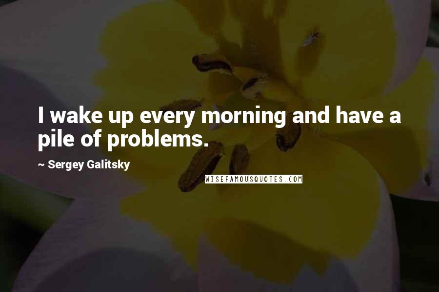 Sergey Galitsky Quotes: I wake up every morning and have a pile of problems.