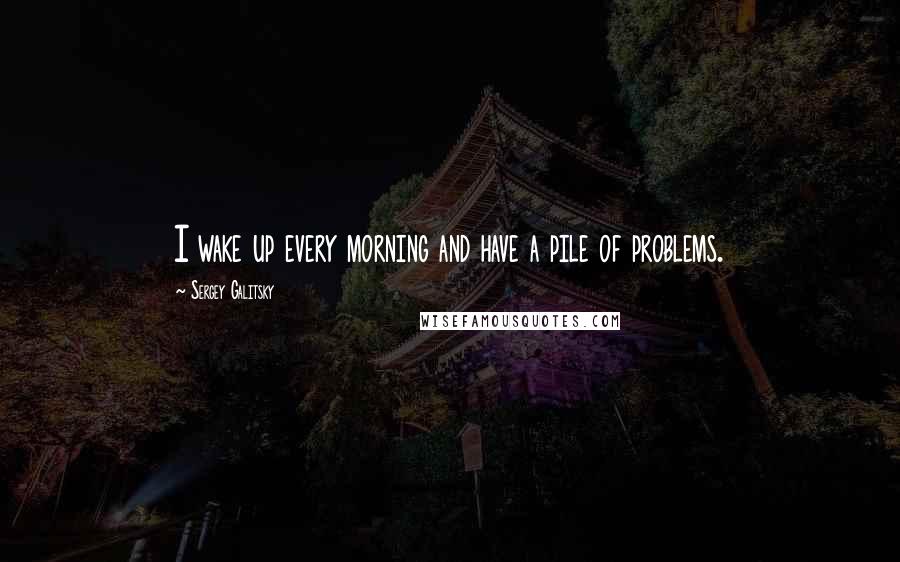 Sergey Galitsky Quotes: I wake up every morning and have a pile of problems.