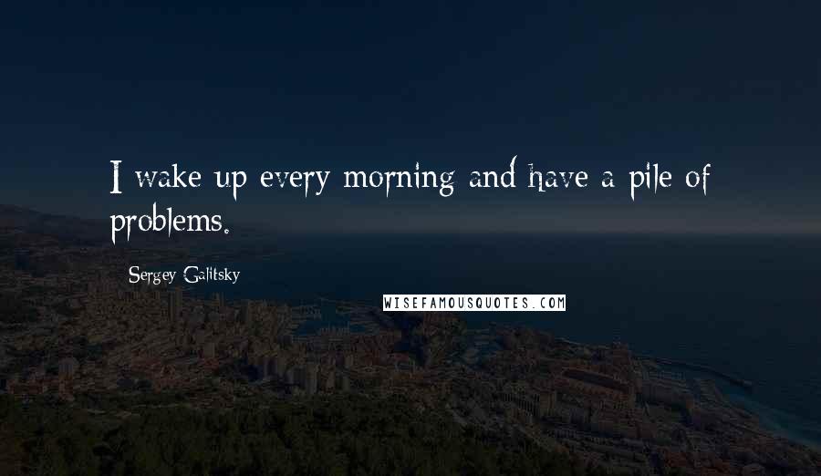 Sergey Galitsky Quotes: I wake up every morning and have a pile of problems.
