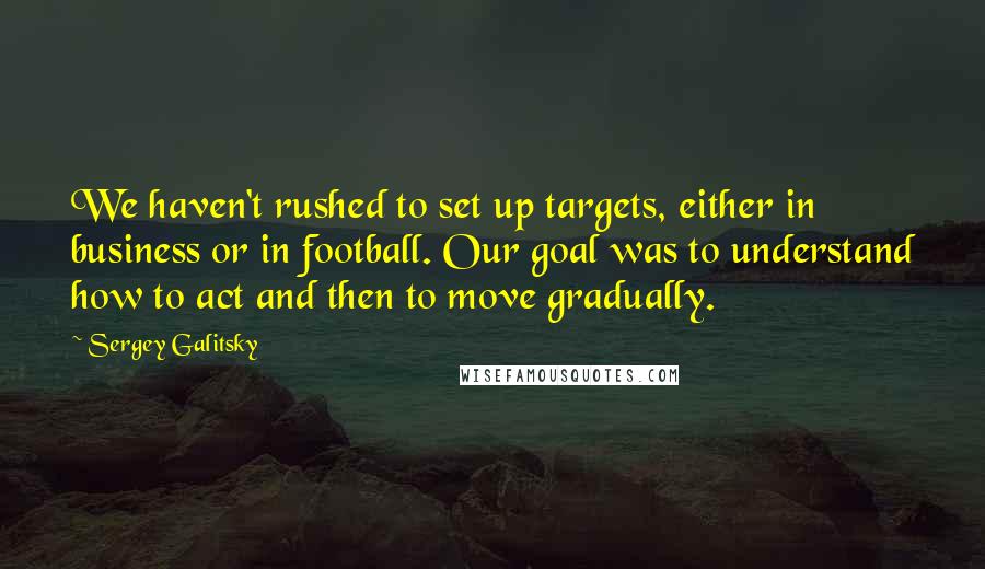 Sergey Galitsky Quotes: We haven't rushed to set up targets, either in business or in football. Our goal was to understand how to act and then to move gradually.