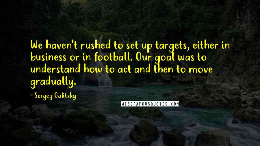 Sergey Galitsky Quotes: We haven't rushed to set up targets, either in business or in football. Our goal was to understand how to act and then to move gradually.