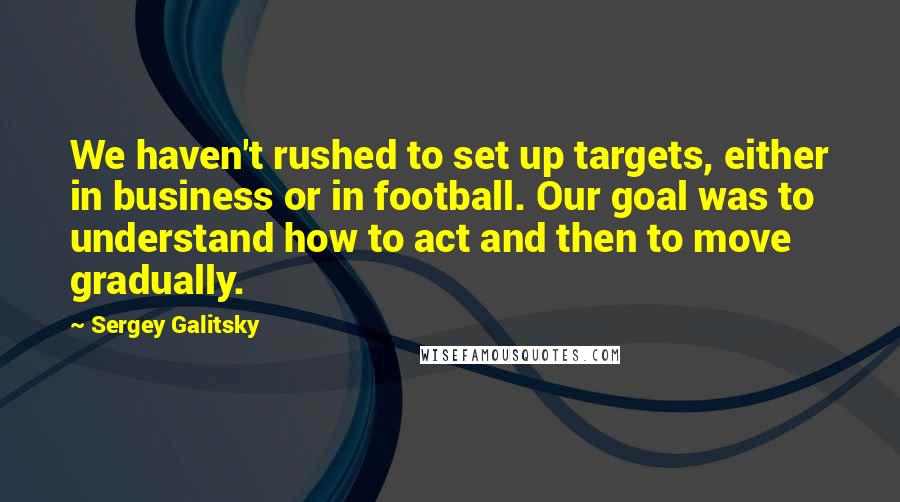 Sergey Galitsky Quotes: We haven't rushed to set up targets, either in business or in football. Our goal was to understand how to act and then to move gradually.