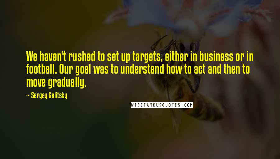 Sergey Galitsky Quotes: We haven't rushed to set up targets, either in business or in football. Our goal was to understand how to act and then to move gradually.