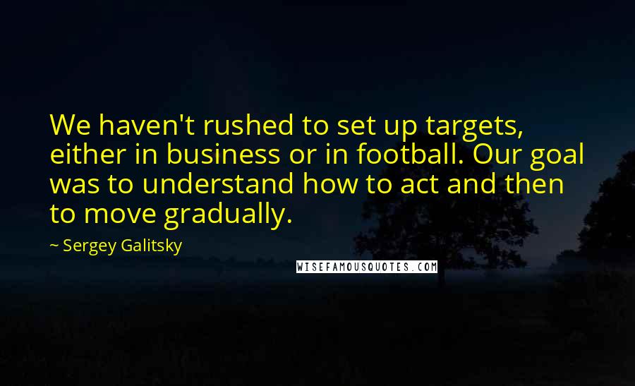 Sergey Galitsky Quotes: We haven't rushed to set up targets, either in business or in football. Our goal was to understand how to act and then to move gradually.