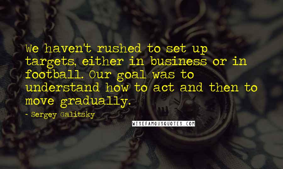 Sergey Galitsky Quotes: We haven't rushed to set up targets, either in business or in football. Our goal was to understand how to act and then to move gradually.