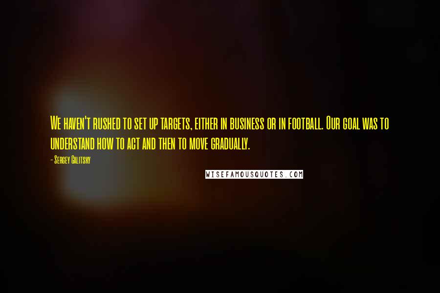 Sergey Galitsky Quotes: We haven't rushed to set up targets, either in business or in football. Our goal was to understand how to act and then to move gradually.