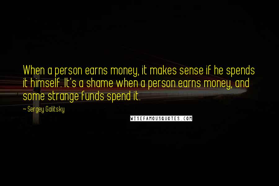 Sergey Galitsky Quotes: When a person earns money, it makes sense if he spends it himself. It's a shame when a person earns money, and some strange funds spend it.