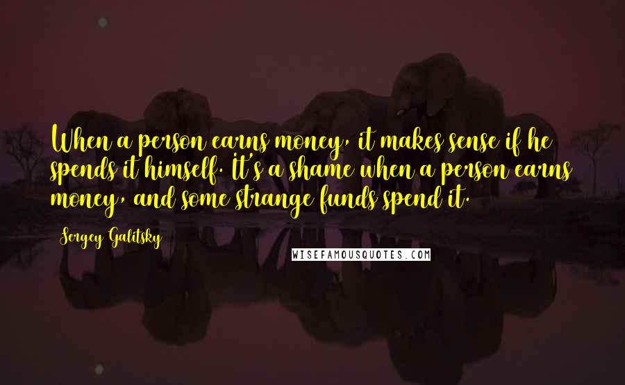 Sergey Galitsky Quotes: When a person earns money, it makes sense if he spends it himself. It's a shame when a person earns money, and some strange funds spend it.