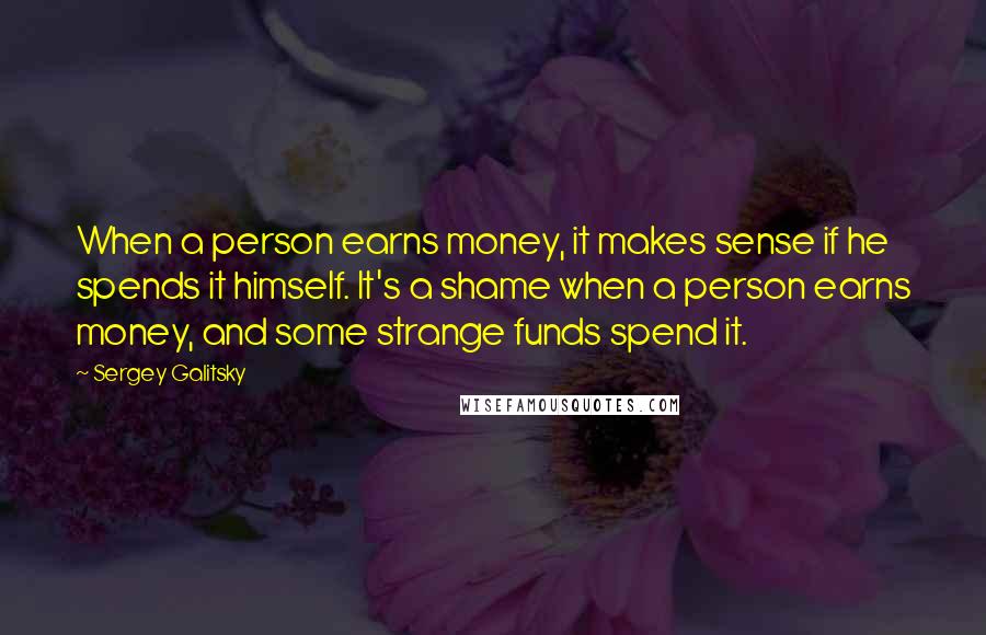 Sergey Galitsky Quotes: When a person earns money, it makes sense if he spends it himself. It's a shame when a person earns money, and some strange funds spend it.