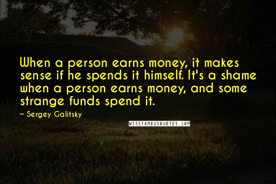 Sergey Galitsky Quotes: When a person earns money, it makes sense if he spends it himself. It's a shame when a person earns money, and some strange funds spend it.