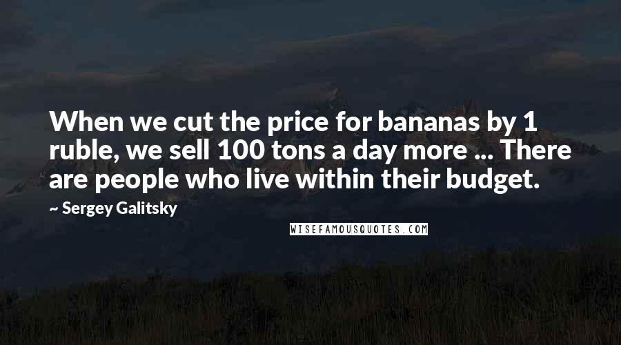Sergey Galitsky Quotes: When we cut the price for bananas by 1 ruble, we sell 100 tons a day more ... There are people who live within their budget.