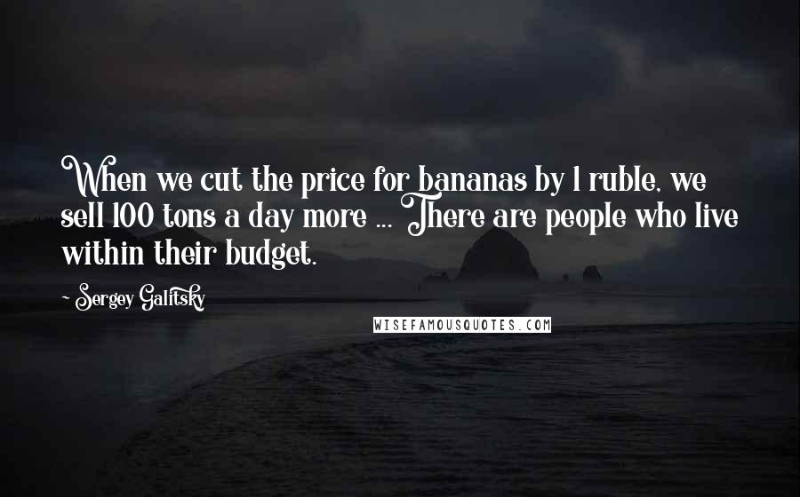 Sergey Galitsky Quotes: When we cut the price for bananas by 1 ruble, we sell 100 tons a day more ... There are people who live within their budget.