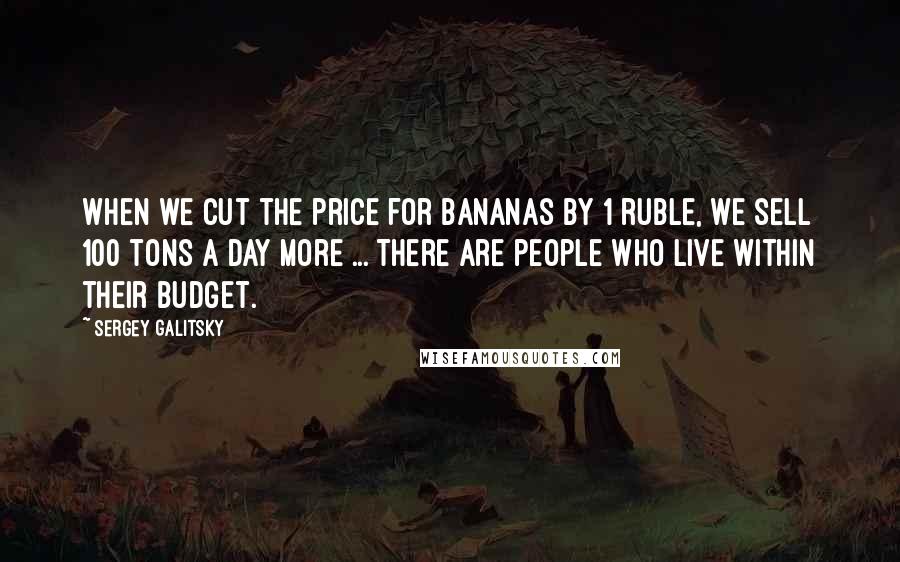 Sergey Galitsky Quotes: When we cut the price for bananas by 1 ruble, we sell 100 tons a day more ... There are people who live within their budget.