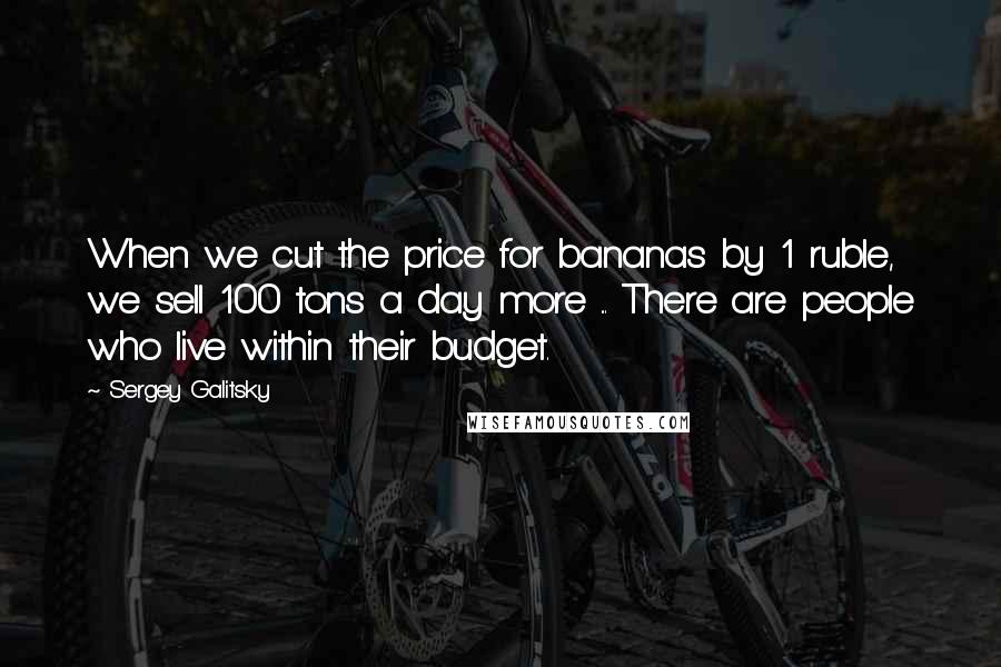 Sergey Galitsky Quotes: When we cut the price for bananas by 1 ruble, we sell 100 tons a day more ... There are people who live within their budget.