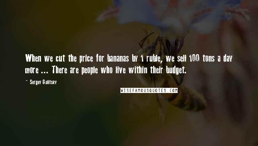 Sergey Galitsky Quotes: When we cut the price for bananas by 1 ruble, we sell 100 tons a day more ... There are people who live within their budget.