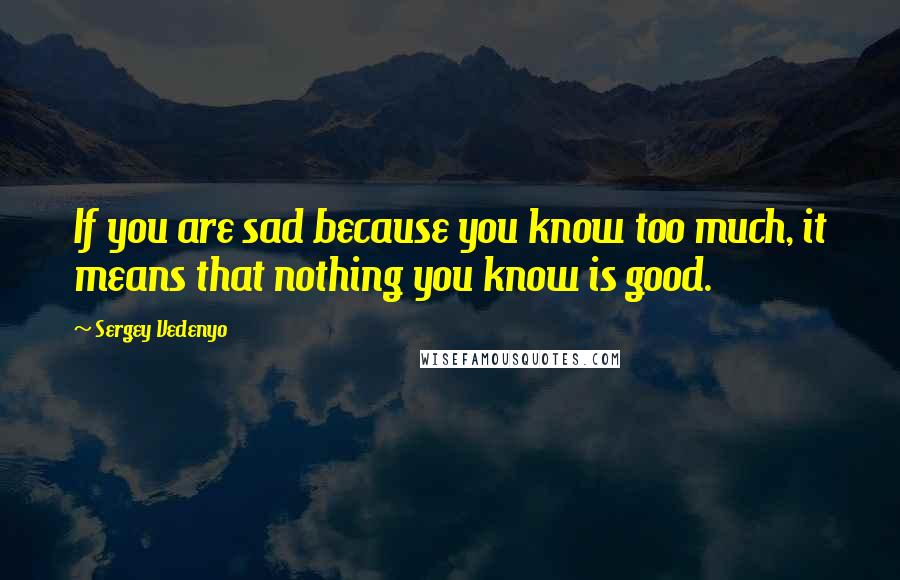 Sergey Vedenyo Quotes: If you are sad because you know too much, it means that nothing you know is good.