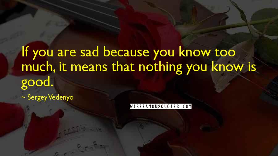 Sergey Vedenyo Quotes: If you are sad because you know too much, it means that nothing you know is good.