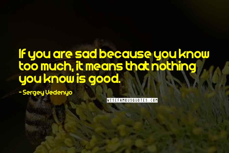 Sergey Vedenyo Quotes: If you are sad because you know too much, it means that nothing you know is good.