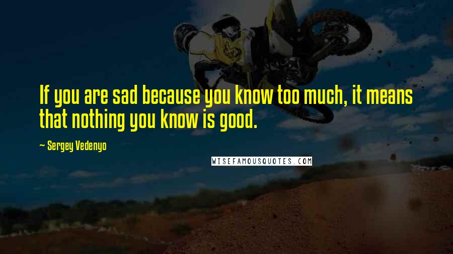 Sergey Vedenyo Quotes: If you are sad because you know too much, it means that nothing you know is good.