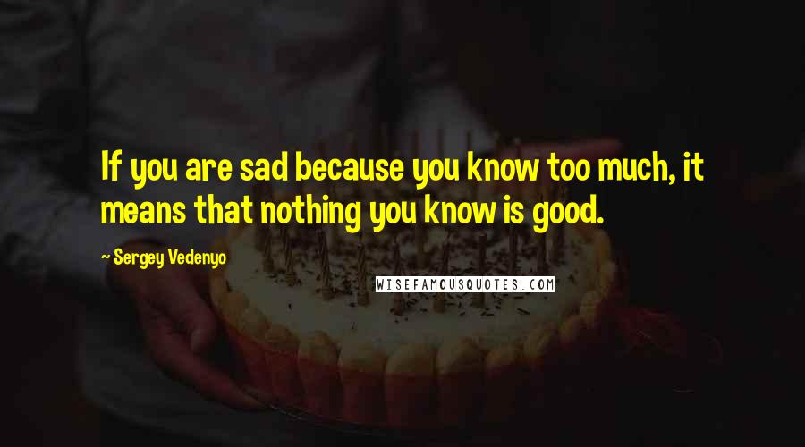 Sergey Vedenyo Quotes: If you are sad because you know too much, it means that nothing you know is good.