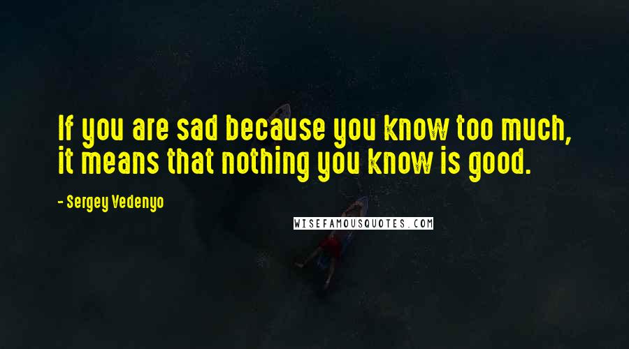 Sergey Vedenyo Quotes: If you are sad because you know too much, it means that nothing you know is good.