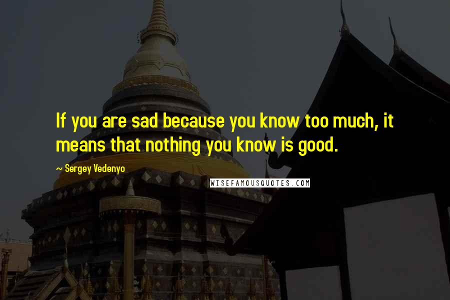 Sergey Vedenyo Quotes: If you are sad because you know too much, it means that nothing you know is good.