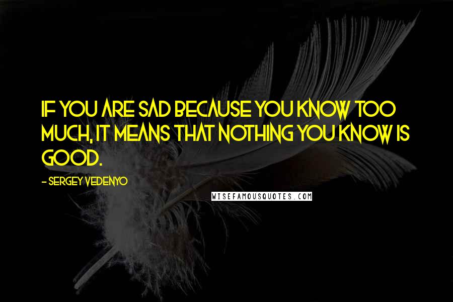 Sergey Vedenyo Quotes: If you are sad because you know too much, it means that nothing you know is good.